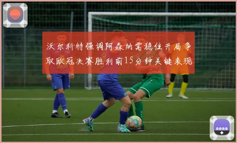 沃尔科特强调阿森纳需稳住开局争取欧冠决赛胜利前15分钟关键表现