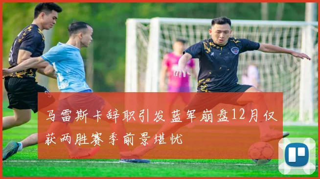 马雷斯卡辞职引发蓝军崩盘12月仅获两胜赛季前景堪忧