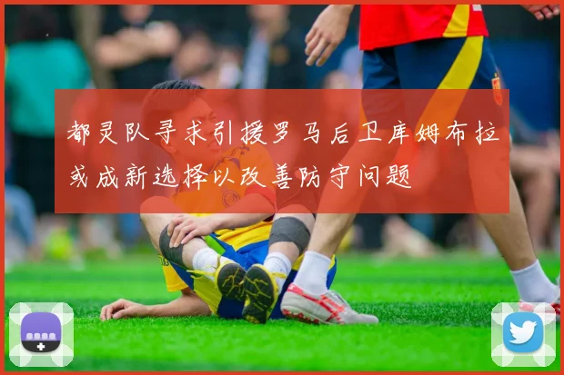 都灵队寻求引援罗马后卫库姆布拉或成新选择以改善防守问题