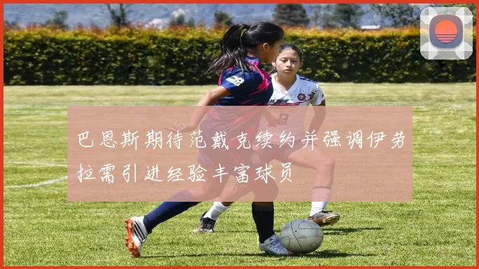 巴恩斯期待范戴克续约并强调伊劳拉需引进经验丰富球员