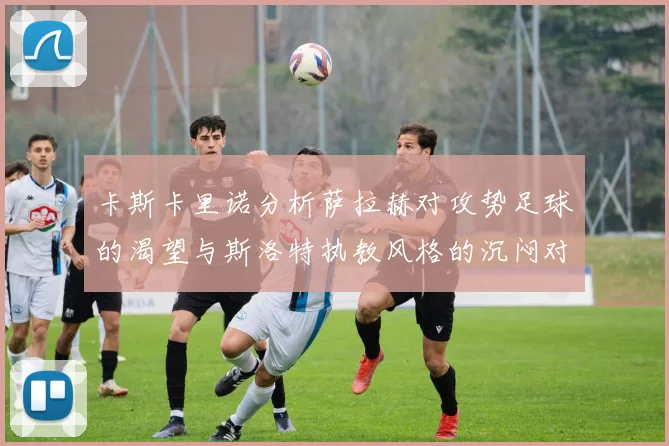 卡斯卡里诺分析萨拉赫对攻势足球的渴望与斯洛特执教风格的沉闷对比