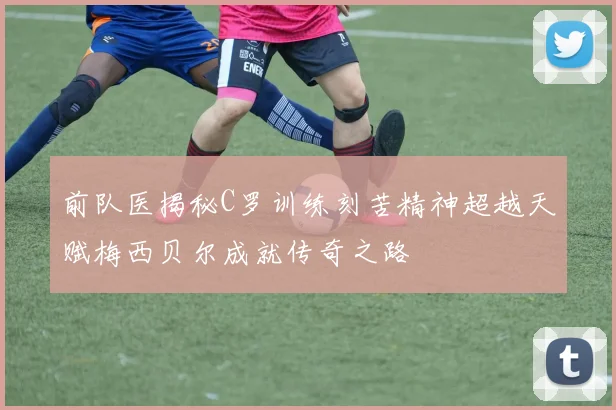 前队医揭秘C罗训练刻苦精神超越天赋梅西贝尔成就传奇之路
