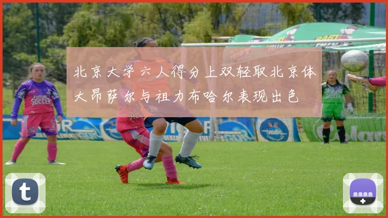 北京大学六人得分上双轻取北京体大昂萨尔与祖力布哈尔表现出色