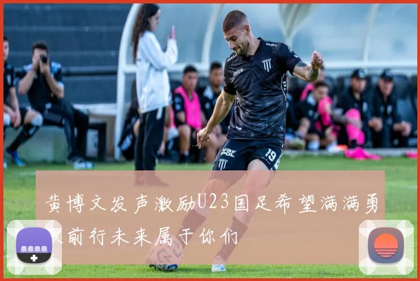 黄博文发声激励U23国足希望满满勇敢前行未来属于你们