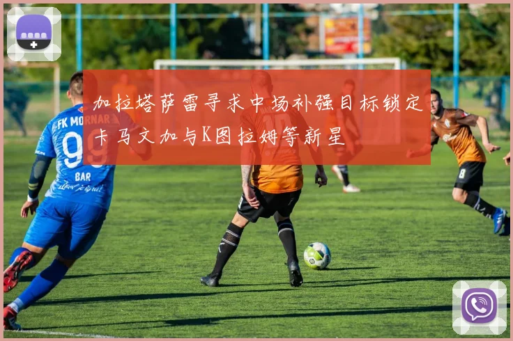 加拉塔萨雷寻求中场补强目标锁定卡马文加与K图拉姆等新星