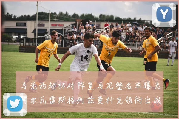 马竞西超杯对阵皇马完整名单曝光阿尔瓦雷斯格列兹曼科克领衔出战