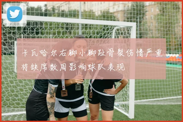 卡瓦哈尔右脚小脚趾骨裂伤情严重将缺席数周影响球队表现