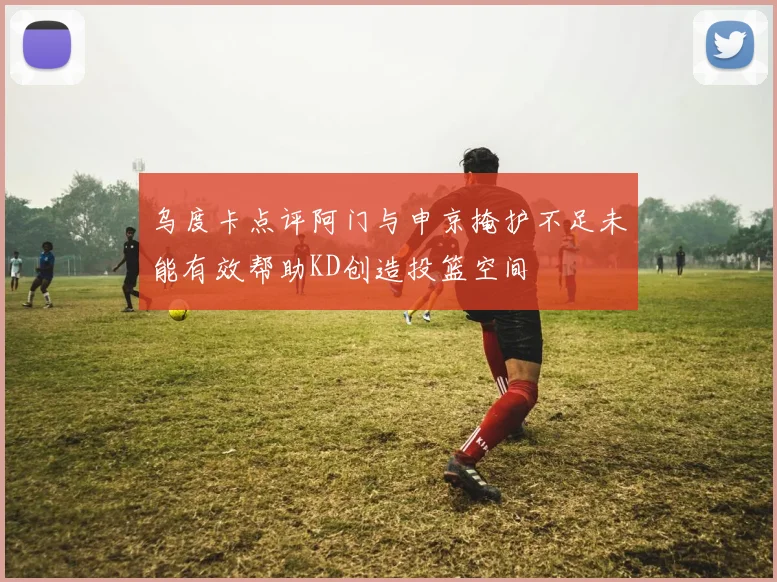 乌度卡点评阿门与申京掩护不足未能有效帮助KD创造投篮空间
