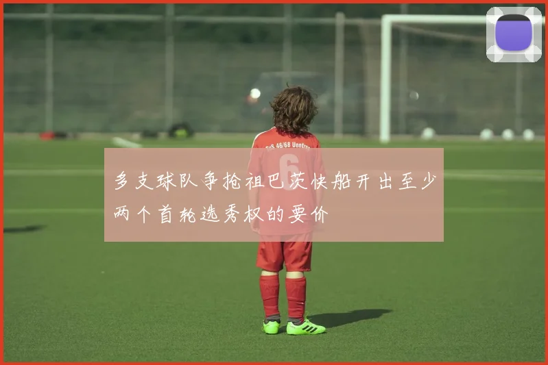多支球队争抢祖巴茨快船开出至少两个首轮选秀权的要价