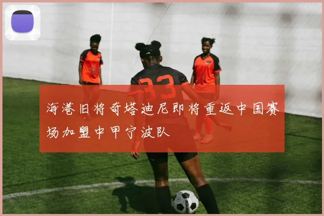 海港旧将奇塔迪尼即将重返中国赛场加盟中甲宁波队