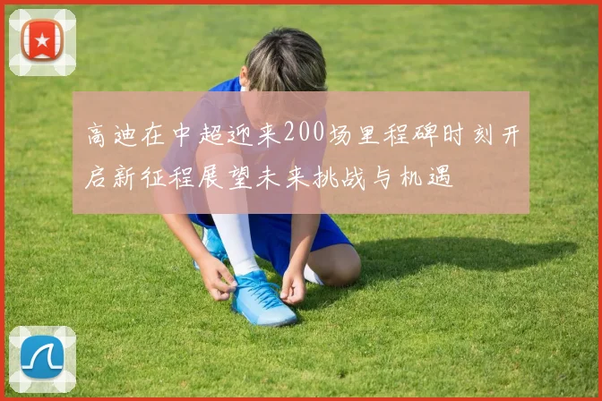高迪在中超迎来200场里程碑时刻开启新征程展望未来挑战与机遇