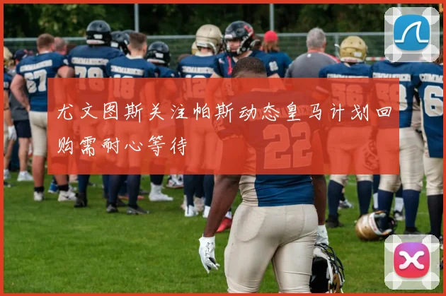 尤文图斯关注帕斯动态皇马计划回购需耐心等待