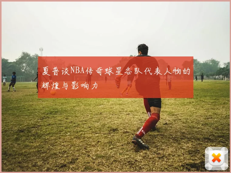 夏普谈NBA传奇球星各队代表人物的辉煌与影响力