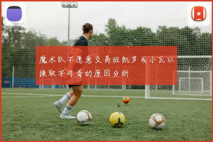 魔术队不愿意交易班凯罗或小瓦以换取字母哥的原因分析