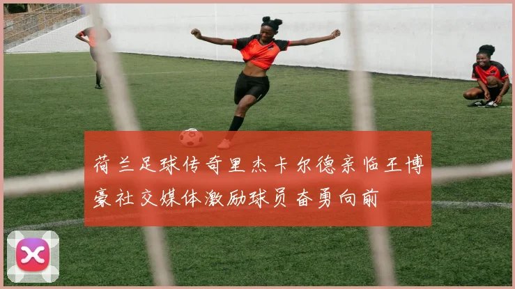 荷兰足球传奇里杰卡尔德亲临王博豪社交媒体激励球员奋勇向前