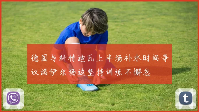 德国与科特迪瓦上半场补水时间争议诺伊尔场边坚持训练不懈怠