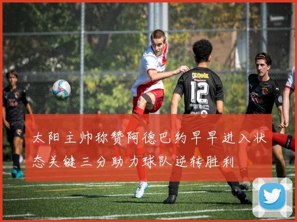 太阳主帅称赞阿德巴约早早进入状态关键三分助力球队逆转胜利