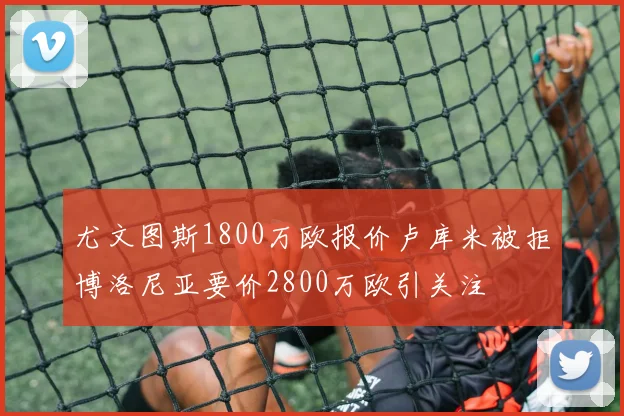 尤文图斯1800万欧报价卢库米被拒博洛尼亚要价2800万欧引关注