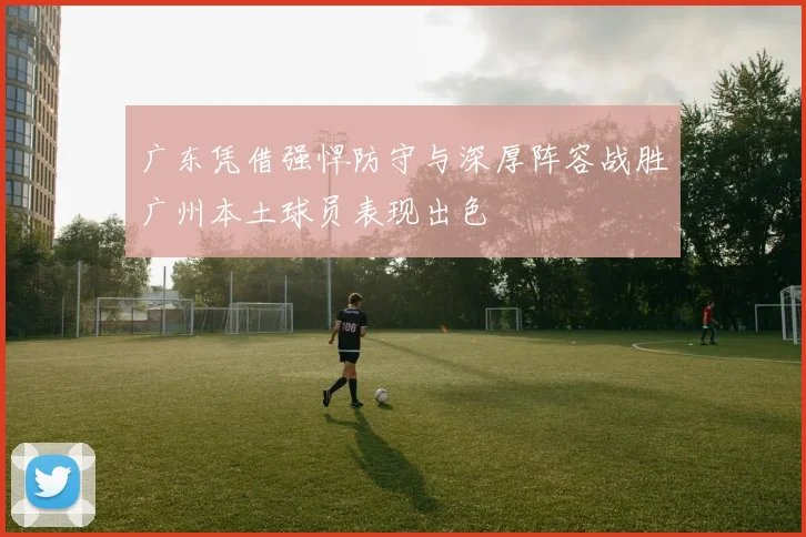 广东凭借强悍防守与深厚阵容战胜广州本土球员表现出色